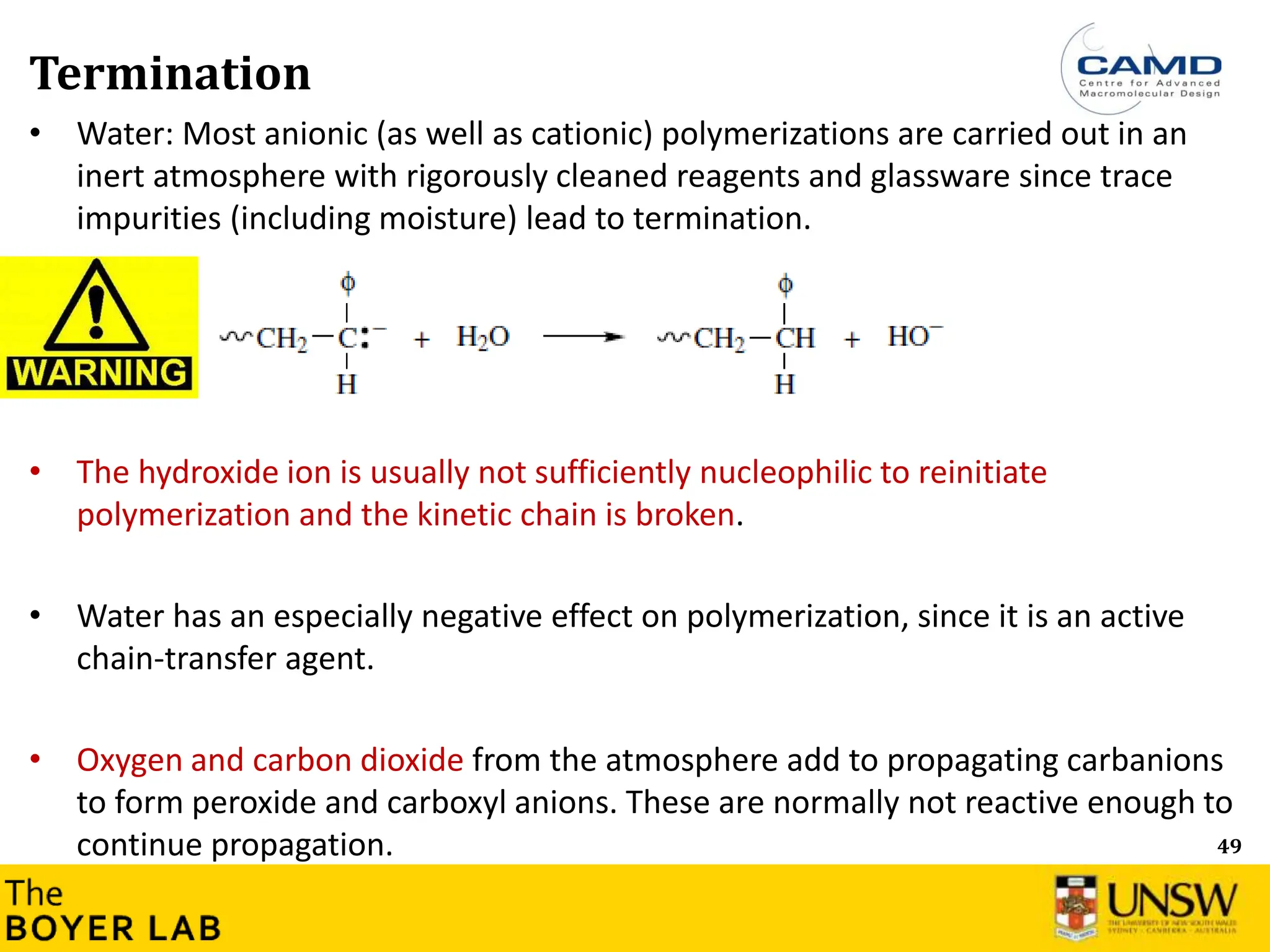 49
Termination
• Water: Most anionic (as well as cationic) polymerizations are carried out in an
inert atmosphere with rigorously cleaned reagents and glassware since trace
impurities (including moisture) lead to termination.
• The hydroxide ion is usually not sufficiently nucleophilic to reinitiate
polymerization and the kinetic chain is broken.
• Water has an especially negative effect on polymerization, since it is an active
chain-transfer agent.
• Oxygen and carbon dioxide from the atmosphere add to propagating carbanions
to form peroxide and carboxyl anions. These are normally not reactive enough to
continue propagation.
 