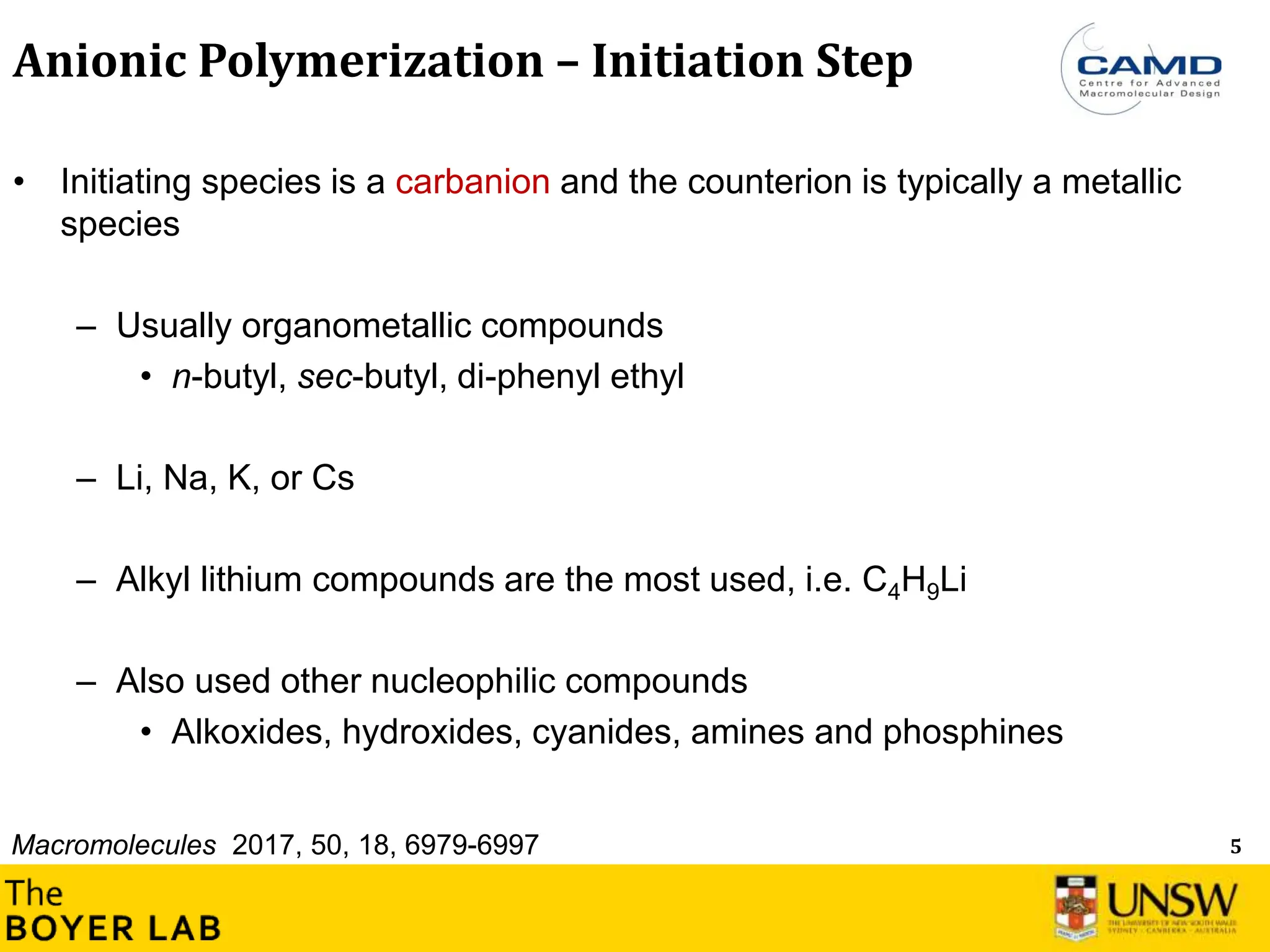 5
Anionic Polymerization – Initiation Step
• Initiating species is a carbanion and the counterion is typically a metallic
species
– Usually organometallic compounds
• n-butyl, sec-butyl, di-phenyl ethyl
– Li, Na, K, or Cs
– Alkyl lithium compounds are the most used, i.e. C4H9Li
– Also used other nucleophilic compounds
• Alkoxides, hydroxides, cyanides, amines and phosphines
Macromolecules 2017, 50, 18, 6979-6997
 