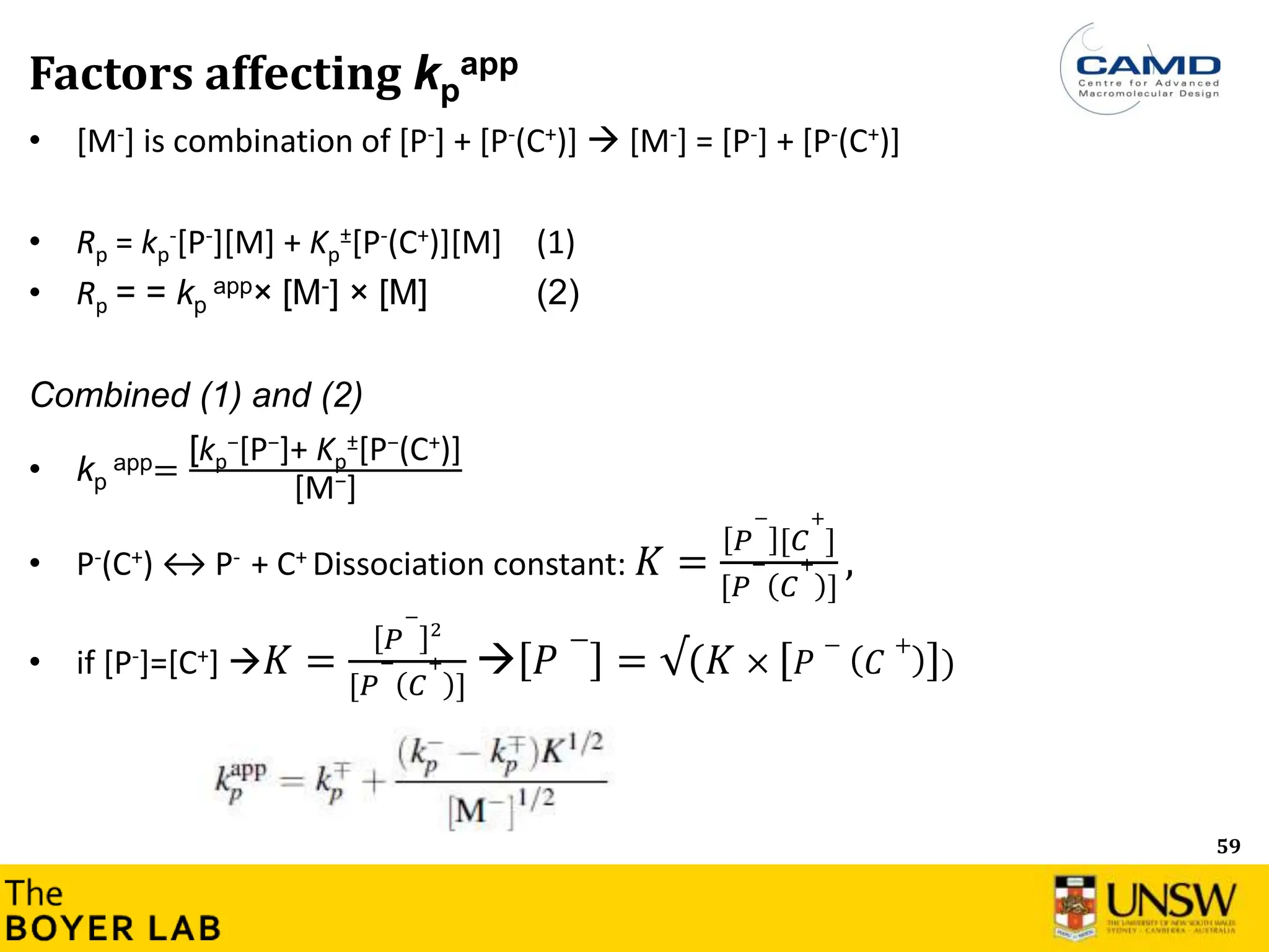 59
Factors affecting kp
app
• [M-] is combination of [P-] + [P-(C+)]  [M-] = [P-] + [P-(C+)]
• Rp = kp
-[P-][M] + Kp
±[P-(C+)][M] (1)
• Rp = = kp
app× [M-] × [M] (2)
Combined (1) and (2)
• kp
app=
[kp
−[P−]+ Kp
±[P−(C+)]
[M−]
• P-(C+) ↔ P- + C+ Dissociation constant: 𝐾 =
𝑃
−
[𝐶
+
]
[𝑃
−
𝐶
+
]
,
• if [P-]=[C+] 𝐾 =
𝑃
−
2
[𝑃
−
𝐶
+
]
 𝑃
−
= √(𝐾 × 𝑃
−
𝐶
+
)
 