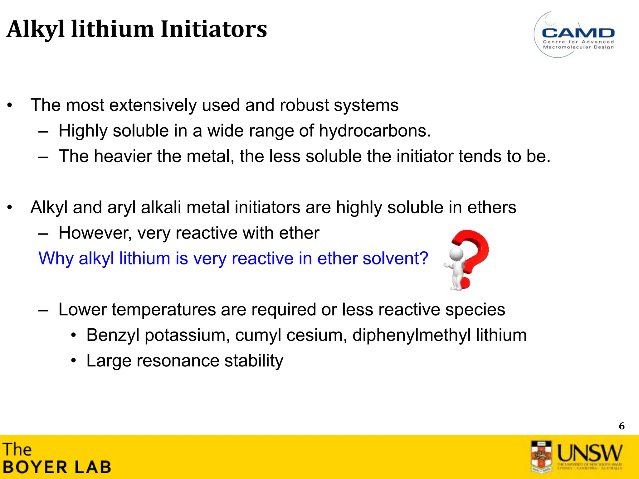 6
Alkyl lithium Initiators
• The most extensively used and robust systems
– Highly soluble in a wide range of hydrocarbons.
– The heavier the metal, the less soluble the initiator tends to be.
• Alkyl and aryl alkali metal initiators are highly soluble in ethers
– However, very reactive with ether
Why alkyl lithium is very reactive in ether solvent?
– Lower temperatures are required or less reactive species
• Benzyl potassium, cumyl cesium, diphenylmethyl lithium
• Large resonance stability
 