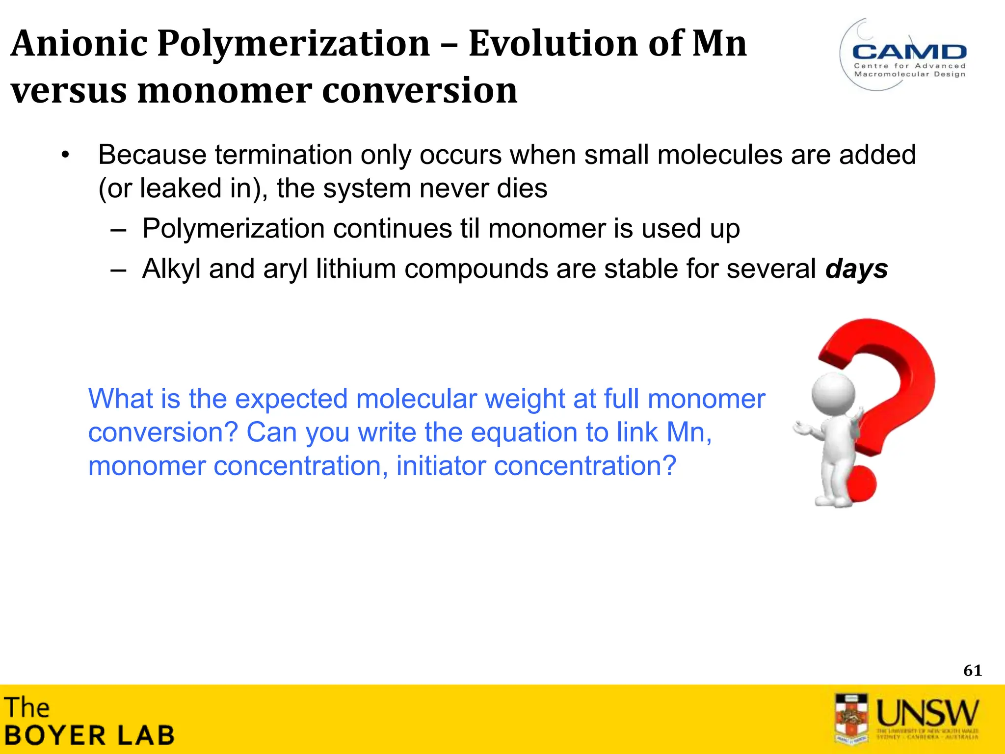 61
Anionic Polymerization – Evolution of Mn
versus monomer conversion
• Because termination only occurs when small molecules are added
(or leaked in), the system never dies
– Polymerization continues til monomer is used up
– Alkyl and aryl lithium compounds are stable for several days
What is the expected molecular weight at full monomer
conversion? Can you write the equation to link Mn,
monomer concentration, initiator concentration?
 