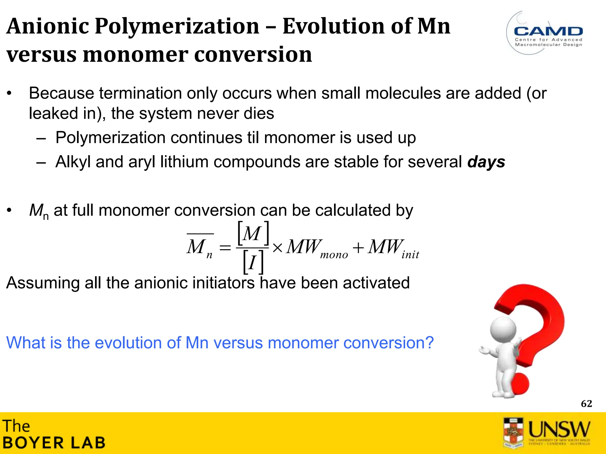 62
Anionic Polymerization – Evolution of Mn
versus monomer conversion
• Because termination only occurs when small molecules are added (or
leaked in), the system never dies
– Polymerization continues til monomer is used up
– Alkyl and aryl lithium compounds are stable for several days
• Mn at full monomer conversion can be calculated by
Assuming all the anionic initiators have been activated
 
  init
mono
n MW
MW
I
M
M 


What is the evolution of Mn versus monomer conversion?
 
