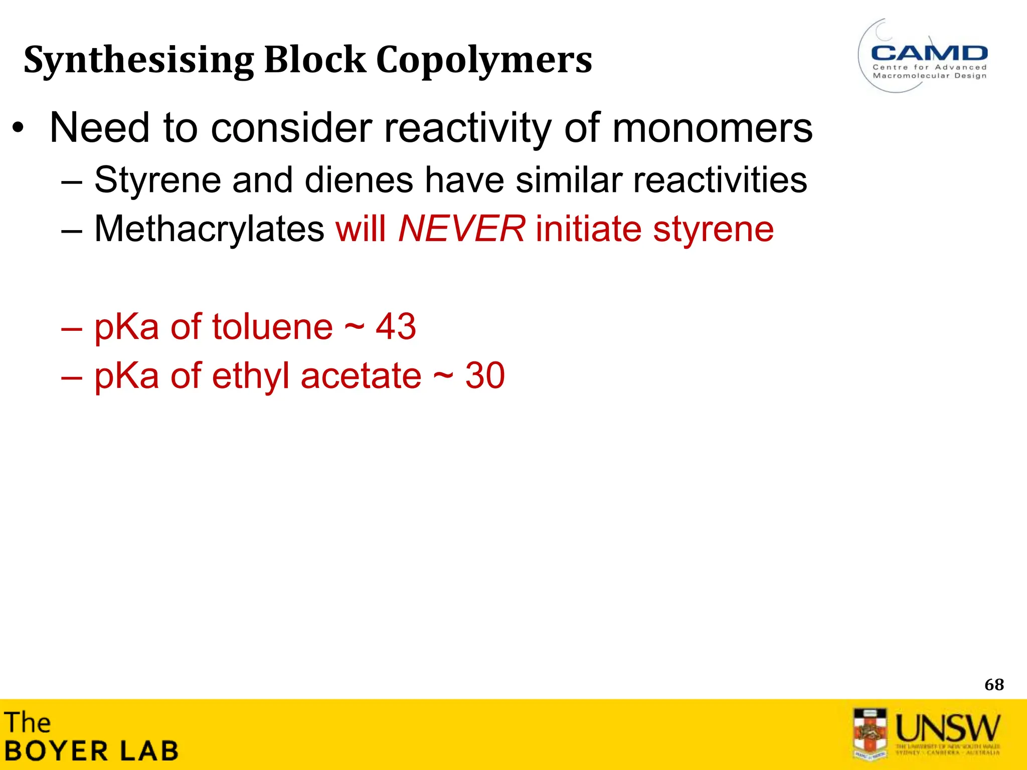 68
Synthesising Block Copolymers
• Need to consider reactivity of monomers
– Styrene and dienes have similar reactivities
– Methacrylates will NEVER initiate styrene
– pKa of toluene ~ 43
– pKa of ethyl acetate ~ 30
 