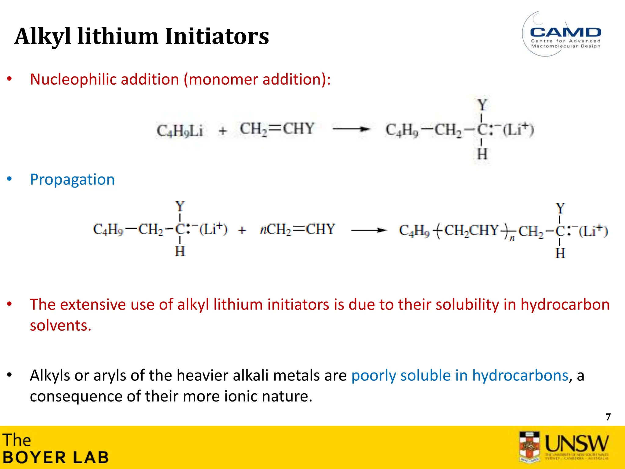7
• Nucleophilic addition (monomer addition):
• Propagation
• The extensive use of alkyl lithium initiators is due to their solubility in hydrocarbon
solvents.
• Alkyls or aryls of the heavier alkali metals are poorly soluble in hydrocarbons, a
consequence of their more ionic nature.
Alkyl lithium Initiators
 
