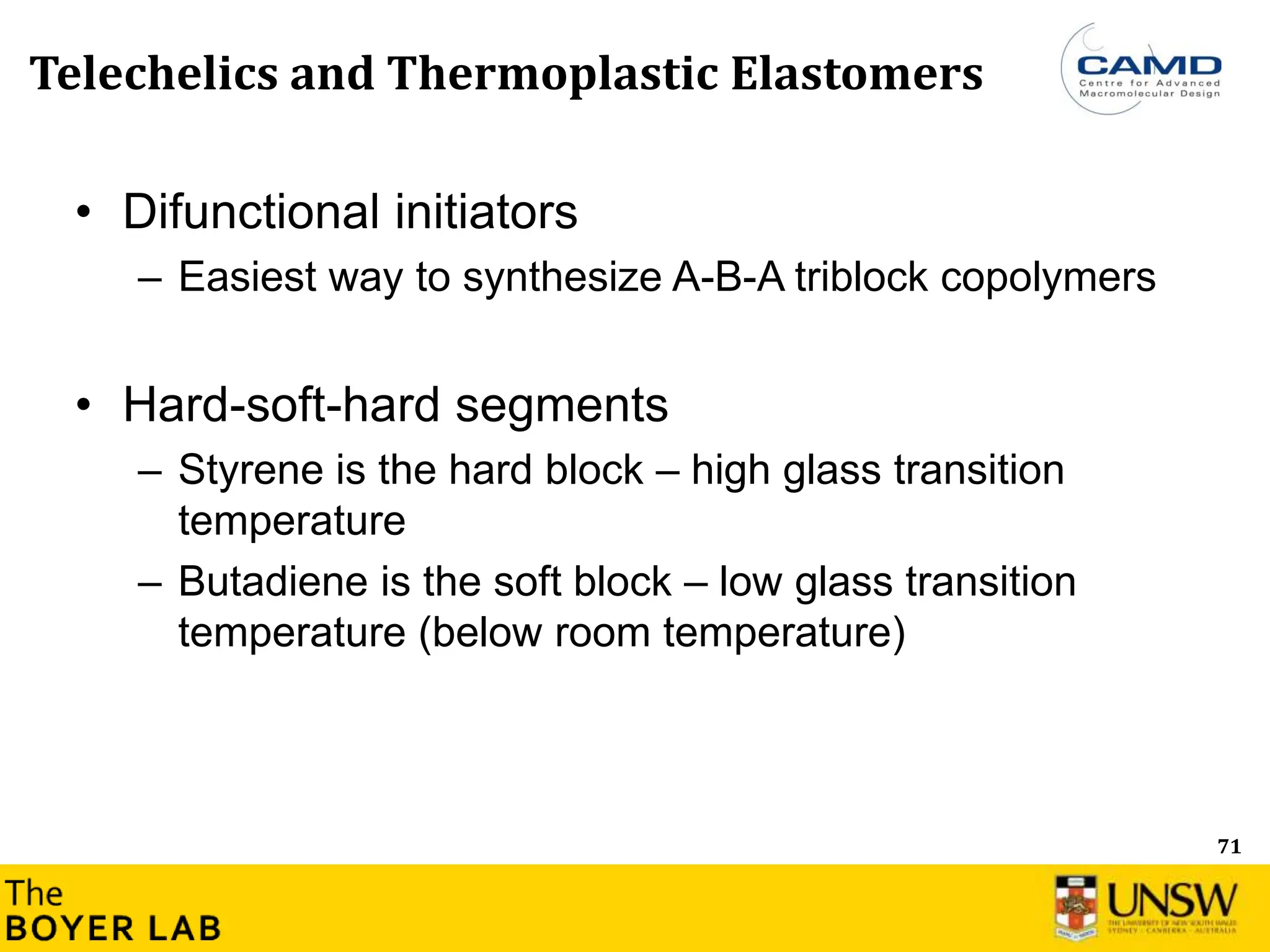 71
Telechelics and Thermoplastic Elastomers
• Difunctional initiators
– Easiest way to synthesize A-B-A triblock copolymers
• Hard-soft-hard segments
– Styrene is the hard block – high glass transition
temperature
– Butadiene is the soft block – low glass transition
temperature (below room temperature)
 