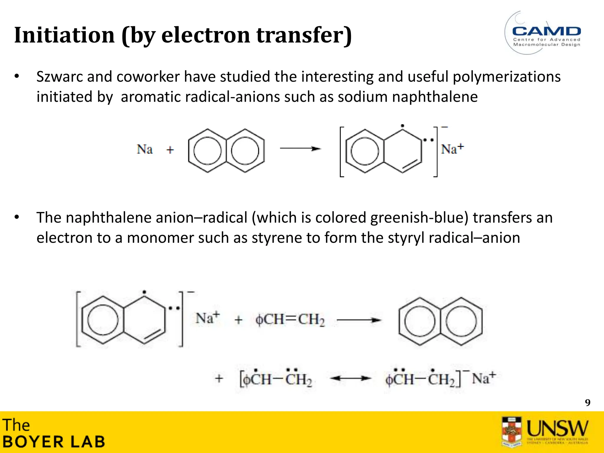 9
Initiation (by electron transfer)
• Szwarc and coworker have studied the interesting and useful polymerizations
initiated by aromatic radical-anions such as sodium naphthalene
• The naphthalene anion–radical (which is colored greenish-blue) transfers an
electron to a monomer such as styrene to form the styryl radical–anion
 