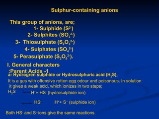 Sulphur-containing anions

  This group of anions, are;
            1- Sulphide (S2-)
         2- Sulphites (SO32-)
    3- Thiosulphate (S2O32-)
        4- Sulphates (SO42-)
   5- Perasulphate (S2O82-).
I. General characters
 :Parent Acids -1
 a- Hydrogren sulphide or Hydrosulphuric acid (H2S)
 It is a gas with offensive rotten egg odour and poisonous. In solution
  it gives a weak acid, which ionizes in two steps;
 H2S          H++ HS- (hydrosulphide ion)

              HS-        H++ S-- (sulphide ion)

Both HS- and S-- ions give the same reactions.
 