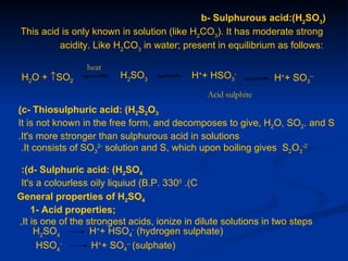 b- Sulphurous acid:(H2SO3)
This acid is only known in solution (like H2CO3). It has moderate strong
         acidity. Like H2CO3 in water; present in equilibrium as follows:

                 heat
 H2O + ↑SO2              H2SO3             H++ HSO3-            H++ SO3--
                                               Acid sulphite
(c- Thiosulphuric acid: (H2S2O3
It is not known in the free form, and decomposes to give, H2O, SO2. and S
.It's more stronger than sulphurous acid in solutions
 .It consists of SO32- solution and S, which upon boiling gives S2O3-2

 :(d- Sulphuric acid: (H2SO4
 It's a colourless oily liquiud (B.P. 3300 .(C
General properties of H2SO4
    1- Acid properties;
,It is one of the strongest acids, ionize in dilute solutions in two steps
     H2SO4         H++ HSO4- (hydrogen sulphate)
      HSO4-        H++ SO4-- (sulphate)
 