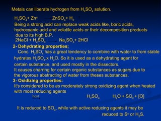 Metals can liberate hydrogen from H2SO4 solution.
 H2SO4+ Zno         ZnSO4+ H2
 Being a strong acid can replace weak acids like, boric acids,
 hydrocyanic acid and volatile acids or their decomposition products
 due to its high B.P.
 2NaCl + H2SO4          Na2SO4+ 2HCl
2- Dehydrating properties;
   Conc. H2SO4 has a great tendency to combine with water to from stable
hydrates H2SO4.x H2O. So it is used as a dehydrating agent for
certain substance, and used mostly in the dissectors.
It causes charring for certain organic substances as sugars due to
the vigorous abstracting of water from theses substances.
3- Oxidizing properties:
It's considered to be as moderately strong oxidizing agent when heated
with most reducing agents
          heat                        H2SO4        H2O + SO2 + [O]

  It is reduced to SO2, while with active reducing agents it may be
                                               reduced to So or H2S.
 