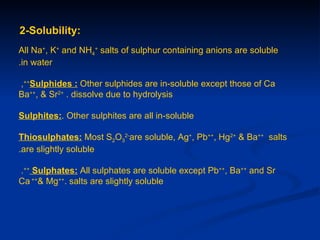 2-Solubility:
All Na+, K+ and NH4+ salts of sulphur containing anions are soluble
.in water

,++Sulphides : Other sulphides are in-soluble except those of Ca
Ba++, & Sr2+ . dissolve due to hydrolysis

Sulphites:. Other sulphites are all in-soluble

Thiosulphates: Most S2O32-are soluble, Ag+, Pb++, Hg2+ & Ba++ salts
.are slightly soluble

.++ Sulphates: All sulphates are soluble except Pb++, Ba++ and Sr
Ca ++& Mg++. salts are slightly soluble
 