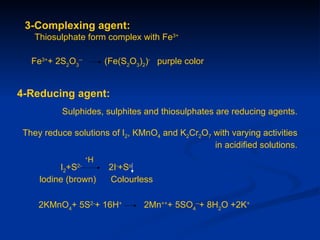 3-Complexing agent:
    Thiosulphate form complex with Fe3+

   Fe3++ 2S2O3--           (Fe(S2O3)2)- purple color


4-Reducing agent:
           Sulphides, sulphites and thiosulphates are reducing agents.

 They reduce solutions of I2, KMnO4 and K2Cr2O7 with varying activities
                                                in acidified solutions.
                   +
                       H
          I2+S2-
                            2I-+So
     lodine (brown)         Colourless

     2KMnO4+ 5S2-+ 16H+             2Mn+++ 5SO4--+ 8H2O +2K+
 