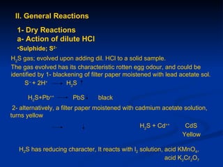 II. General Reactions
  1- Dry Reactions
  a- Action of dilute HCl
  •Sulphide; S2-
H2S gas; evolved upon adding dil. HCl to a solid sample.
The gas evolved has its characteristic rotten egg odour, and could be
identified by 1- blackening of filter paper moistened with lead acetate sol.
     S-- + 2H+        H2S

      H2S+Pb++         PbS       black
 2- alternatively, a filter paper moistened with cadmium acetate solution,
turns yellow
                                                 H2S + Cd++       CdS
                                                                 Yellow

   H2S has reducing character, It reacts with l2 solution, acid KMnO4,
                                                           acid K2Cr2O7
 