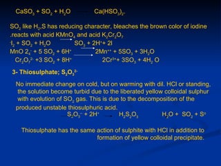 CaSO3 + SO2 + H2O            Ca(HSO3)2.

SO2 like H2,S has reducing character, bleaches the brown color of iodine
.reacts with acid KMnO4 and acid K2Cr2O7
-
  l2 + SO2 + H2O         SO3 + 2H++ 2l
MnO 24- + 5 SO2 + 6H+           2Mn++ + 5SO3 + 3H2O
    Cr2O72- +3 SO2 + 8H+          2Cr3++ 3SO3 + 4H2 O
3- Thiosulphate; S2O32-
  No immediate change on cold, but on warming with dil. HCl or standing,
  the solution become turbid due to the liberated yellow colloidal sulphur
  with evolution of SO2 gas. This is due to the decomposition of the
  produced unstable thiosulphuric acid.
                     S2O3-- + 2H+       H2S2O3          H2O + SO2 + So

    Thiosulphate has the same action of sulphite with HCl in addition to
                              formation of yellow colloidal precipitate.
 
