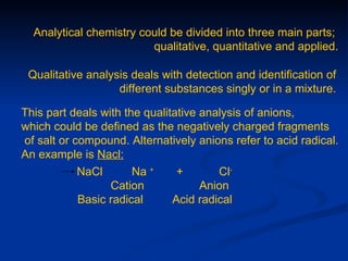 Analytical chemistry could be divided into three main parts;
                         qualitative, quantitative and applied.

 Qualitative analysis deals with detection and identification of
                   different substances singly or in a mixture.

This part deals with the qualitative analysis of anions,
which could be defined as the negatively charged fragments
of salt or compound. Alternatively anions refer to acid radical.
An example is Nacl:
            NaCl       Na +     +       Cl-
                  Cation             Anion
            Basic radical      Acid radical
 