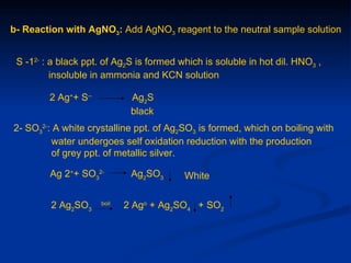 b- Reaction with AgNO3: Add AgNO3 reagent to the neutral sample solution


 S -12- : a black ppt. of Ag2S is formed which is soluble in hot dil. HNO3 ,
          insoluble in ammonia and KCN solution

         2 Ag++ S--           Ag2S
                              black
2- SO32-: A white crystalline ppt. of Ag2SO3 is formed, which on boiling with
         water undergoes self oxidation reduction with the production
         of grey ppt. of metallic silver.

         Ag 2++ SO32-         Ag2SO3      White


         2 Ag2SO3     boil
                             2 Ago + Ag2SO4 + SO2
 