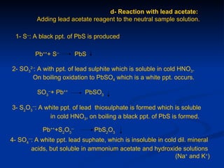 d- Reaction with lead acetate:
          Adding lead acetate reagent to the neutral sample solution.

 1- S--: A black ppt. of PbS is produced

         Pb+++ S--        PbS

2- SO32-: A with ppt. of lead sulphite which is soluble in cold HNO3.
       On boiling oxidation to PbSO4 which is a white ppt. occurs.

          SO3--+ Pb++       PbSO3

3- S2O3--: A white ppt. of lead thiosulphate is formed which is soluble
               in cold HNO3, on boiling a black ppt. of PbS is formed.

            Pb+++S2O3--         PbS2O3
4- SO4--: A white ppt. lead suphate, which is insoluble in cold dil. mineral
        acids, but soluble in ammonium acetate and hydroxide solutions
                                                               (Na+ and K+)
 