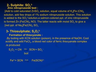 2- Sulphite: SO32-
    Zinc nitroprusside test :
 [Add to cold saturated ZnSO4 solution, equal volume of K4[Fe (CN)6
solution, add few drops of 1% sodium nitroprusside solution. This solution
is added to the SO32-solution,a salmon-colored ppt. of zinc nitroprusside
is formed Zn (Fe(CN)5 NO). The latter reacts with moist SO2 to give a
 [red ppt. of Na5[Fe(CN)5 SO3

 3- Thiosulphate; S2O32-
     Formation of thiocyanate :
  ,By boiling with KCN solution (poison), in the presence of NaOH, Cool
 acidify and add FeCI3, a blood red color of ferric thiocyanate complex
 .is produced
   S2O3--+ CN-    OH-
                         SCN-+ SO3--
                  boil

     Fe3++ SCN-   Cool
                          Fe(SCN)2+
 