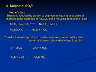 4- Sulphate: SO42-

    Hepar’s test
  Sulpate is reduced by carbon to sulphide by heating on a piece of
 charcoal in the presence of Na2CO3 in the reducing zone of the flame
     MSO4+ Na2CO3      Fusion
                                Na2SO4+ MCO3

    Na2SO4+ C            Na2S + 4 CO

Transfer the fusion product to a silver coin and moisten with a little
                      water, a brownish black stain of Ag2S results.

     S--+ 2H2O            2 OH-+ H2S


      H2S + 2 Ag            Ag2S +H2
 