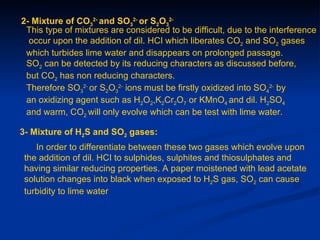 2- Mixture of CO32- and SO32- or S2O32-
 This type of mixtures are considered to be difficult, due to the interference
  occur upon the addition of dil. HCI which liberates CO2 and SO2 gases
 which turbides lime water and disappears on prolonged passage.
 SO2 can be detected by its reducing characters as discussed before,
 but CO2 has non reducing characters.
 Therefore SO32- or S2O32- ions must be firstly oxidized into SO42- by
 an oxidizing agent such as H2O2,K2Cr2O7 or KMnO4 and dil. H2SO4
 and warm, CO2 will only evolve which can be test with lime water.

3- Mixture of H2S and SO2 gases:
    In order to differentiate between these two gases which evolve upon
 the addition of dil. HCI to sulphides, sulphites and thiosulphates and
 having similar reducing properties. A paper moistened with lead acetate
 solution changes into black when exposed to H2S gas, SO2 can cause
 turbidity to lime water
 