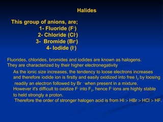 Halides

  This group of anions, are;
            1- Fluoride (F-)
            2- Chloride (Cl-)
           3- Bromide (Br-)
                4- Iodide (I-)

Fluorides, chlorides, bromides and iodides are known as halogens.
They are characterized by their higher electronegativity
   As the ionic size increases, the tendency to loose electrons increases
   and therefore iodide ion is firstly and easily oxidized into free I2 by loosing
    readily an electron followed by Br - when present in a mixture.
   However it's difficult to oxidize F- into F2, hence F- ions are highly stable
   to held strongly a proton.
    Therefore the order of stronger halogen acid is from HI > HBr > HCl > HF.
 