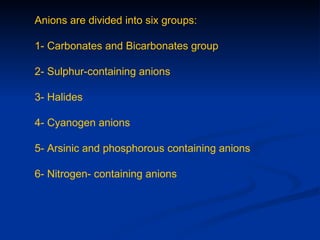 Anions are divided into six groups:

1- Carbonates and Bicarbonates group

2- Sulphur-containing anions

3- Halides

4- Cyanogen anions

5- Arsinic and phosphorous containing anions

6- Nitrogen- containing anions
 