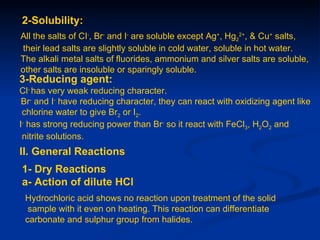 2-Solubility:
All the salts of CI-, Br- and I- are soluble except Ag+, Hg22+, & Cu+ salts,
their lead salts are slightly soluble in cold water, soluble in hot water.
The alkali metal salts of fluorides, ammonium and silver salts are soluble,
other salts are insoluble or sparingly soluble.
3-Reducing agent:
Cl- has very weak reducing character.
 Br- and I- have reducing character, they can react with oxidizing agent like
 chlorine water to give Br2 or I2.
I- has strong reducing power than Br- so it react with FeCl3, H2O2 and
 nitrite solutions.
II. General Reactions
1- Dry Reactions
a- Action of dilute HCl
 Hydrochloric acid shows no reaction upon treatment of the solid
  sample with it even on heating. This reaction can differentiate
 carbonate and sulphur group from halides.
 
