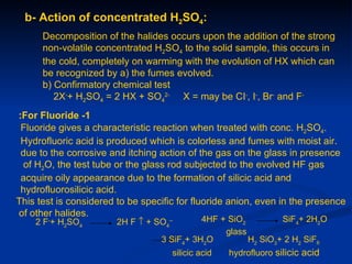 b- Action of concentrated H2SO4:
      Decomposition of the halides occurs upon the addition of the strong
      non-volatile concentrated H2SO4 to the solid sample, this occurs in
      the cold, completely on warming with the evolution of HX which can
      be recognized by a) the fumes evolved.
      b) Confirmatory chemical test
         2X-+ H2SO4 = 2 HX + SO42- X = may be CI-, I-, Br- and F-
:For Fluoride -1
 Fluoride gives a characteristic reaction when treated with conc. H2SO4.
 Hydrofluoric acid is produced which is colorless and fumes with moist air.
 due to the corrosive and itching action of the gas on the glass in presence
 of H2O, the test tube or the glass rod subjected to the evolved HF gas
 acquire oily appearance due to the formation of silicic acid and
 hydrofluorosilicic acid.
This test is considered to be specific for fluoride anion, even in the presence
of other halides.
    2 F-+ H2SO4         2H F ↑ + SO4--       4HF + SiO2         SiF4+ 2H2O
                                                  glass
                                   3 SiF4+ 3H2O         H2 SiO3+ 2 H2 SiF6
                                     silicic acid   hydrofluoro silicic acid
 