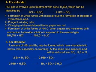 2- For chloride :
 HCI gas is evolved upon treatment with conc. H2SO4 which can be
 identified by :
                      2CI-+ H2SO4          2 HCI + SO4--
1- Formation of white fumes with moist air due the formation of droplets of
   hydrochloric acid.
2- Pungent irritating odor.
3- Changing a blue moistened litmus paper into red.
4- Formation of white fumes of NH4CI when a glass rod moistened with
   ammonium hydroxide solution is exposed to the evolved gas.
   NH4OH + HCI            NH4CI + H2O

3- For Bromide:
   A mixture of HBr and Br2 may be formed which have characteristic
 brown color especially on warming. At the same time sulphuric acid
                                  will be reduced into SO2, H2S or S

       2 Br-+ H2 SO4         2 HBr + SO4--

   2 HBr + H2SO4               Br2 + SO2+ 2 H2O
 