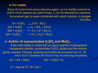 4- For iodide:
    Since HI is the most active reducing agent, so it is readily oxidized to
   iodine which appears as violet fumes. I2 can be detected by exposing
      the evolved gas to paper moistened with starch solution, it changes
                                                                   into blue.
        2I-+ H2SO4      2 HI + SO4-2
    2HI + H2SO       4  I2 + SO2 + 2H2O
    6HI + H2SO4         3 I2 + S + 4H2 O
  8HI + H2SO4           4 I2 + H2S + 4H2O

 c- Action of concentrated H2SO4 and MnO2:
       If the solid halide is mixed with an equal quantity of precipitated
      manganese dioxide, concentrated H2SO4 added and the mixture
gently warmed. Chlorine, bromine and iodine are evolved from CI-, Br-
            and I- but F- liberates HF since it has no reducing properties.
     2X- + 4H++ MnO2                Mn+++ 2H2O +X2

      -X = may be CI-, Br- and I
 