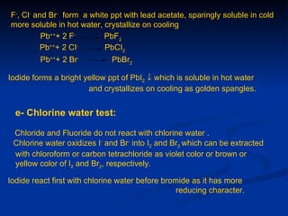 F-, Cl- and Br- form a white ppt with lead acetate, sparingly soluble in cold
more soluble in hot water, crystallize on cooling
          Pb+++ 2 F-       PbF2
          Pb+++ 2 CI-      PbCI2
         Pb+++ 2 Br-          PbBr2

Iodide forms a bright yellow ppt of PbI2 ↓ which is soluble in hot water
                       and crystallizes on cooling as golden spangles.


  e- Chlorine water test:

 Chloride and Fluoride do not react with chlorine water .
 Chlorine water oxidizes I- and Br- into I2 and Br2 which can be extracted
 with chloroform or carbon tetrachloride as violet color or brown or
 yellow color of I2 and Br2, respectively.

Iodide react first with chlorine water before bromide as it has more
                                                  reducing character.
 