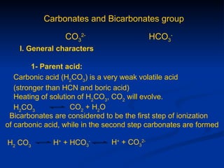 Carbonates and Bicarbonates group

                 CO32-                      HCO3-
    I. General characters

         1- Parent acid:
   Carbonic acid (H2CO3) is a very weak volatile acid
   (stronger than HCN and boric acid)
   Heating of solution of H2CO3, CO2 will evolve.
   H2CO3             CO2 + H2O
 Bicarbonates are considered to be the first step of ionization
of carbonic acid, while in the second step carbonates are formed

H2 CO3        H+ + HCO3-       H+ + CO32-
 