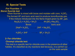 III. Special Tests
    :For Fluorides -1
:Boron fluoride test
      When fluoride is mixed with borax and moisten with conc. H2SO4.
      The formed HF and boric acid react to produce boronfluoride gas.
         If the mixture introduced into the flame tinged green by BF3 gas.
                Na2B4O7+ H2SO4+ 5H2O            4H3BO3+Na2SO4
                             Borax                       boric acid
                 2NaF+ H2SO4              2HF + Na2SO4

                 H3BO3+ 3HF                  BF3+ 3H2O

     2- For chlorides:
     Chromyl chloride test:
     This test is a specific test for chloride even in the presence of other
     halides. It's classified as dry reactions test because, it is carried out
                                                         on the solid sample:
 