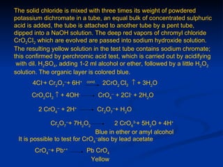 The solid chloride is mixed with three times its weight of powdered
potassium dichromate in a tube, an equal bulk of concentrated sulphuric
acid is added, the tube is attached to another tube by a pent tube,
dipped into a NaOH solution. The deep red vapors of chromyl chloride
CrO2CI2 which are evolved are passed into sodium hydroxide solution.
The resulting yellow solution in the test tube contains sodium chromate;
this confirmed by perchromic acid test, which is carried out by acidifying
 with dil. H2SO4, adding 1-2 ml alcohol or ether, followed by a little H2O2
solution. The organic layer is colored blue.
       4CI-+ Cr2O7--+ 6H+   cond.
                                     2CrO2 Cl2 ↑ + 3H2O
      CrO2CI2 ↑ + 4OH-              CrO4-- + 2CI- + 2H2O

         2 CrO4-- + 2H+             Cr2O7--+ H2O

             Cr2O7--+ 7H2O2             2 CrO83-+ 5H2O + 4H+
                                Blue in ether or amyl alcohol
 It is possible to test for CrO4--also by lead acetate
       CrO4--+ Pb++         Pb CrO4
                             Yellow
 