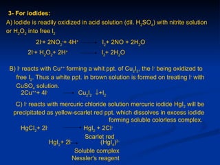 3- For iodides:
A) lodide is readily oxidized in acid solution (dil. H2SO4) with nitrite solution
or H2O2 into free l2
            2I-+ 2NO2-+ 4H+           I2+ 2NO + 2H2O
        2I-+ H2O2+ 2H+                I2+ 2H2O

 B) I- reacts with Cu++ forming a whit ppt. of Cu2I2, the I- being oxidized to
   free I2. Thus a white ppt. in brown solution is formed on treating I- with
   CuSO4 solution.
      2Cu+++ 4I-            Cu2I2 ↓+I2
   C) I- reacts with mercuric chloride solution mercuric iodide HgI2 will be
  precipitated as yellow-scarlet red ppt. which dissolves in excess iodide
                                       forming soluble colorless complex.
     HgCI2+ 2I-              HgI2 + 2CI-
                              Scarlet red
                HgI2+ 2I-
                                    (HgI4)2-
                          Soluble complex
                         Nessler's reagent
 