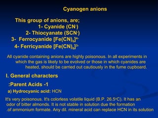 Cyanogen anions

     This group of anions, are;
              1- Cyanide (CN-)
         2- Thiocyanate (SCN-)
   3- Ferrocyanide [Fe(CN)6]4-
    4- Ferricyanide [Fe(CN)6]3-
All cyanide containing anions are highly poisonous. In all experiments in
     which the gas is likely to be evolved or those in which cyanides are
          heated, should be carried out cautiously in the fume cupboard.

I. General characters
 :Parent Acids -1
 a) Hydrocyanic acid: HCN
It's very poisonous. It's colorless volatile liquid (B.P. 26.5oC). It has an
 odor of bitter almonds. It is not stable in solution due the formation
 .of ammonium formate. Any dil. mineral acid can replace HCN in its solution
 