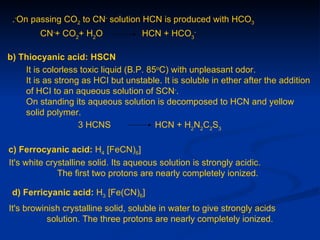 .-On passing CO2 to CN- solution HCN is produced with HCO3
        CN-+ CO2+ H2O                HCN + HCO3-

b) Thiocyanic acid: HSCN
    It is colorless toxic liquid (B.P. 85oC) with unpleasant odor.
    It is as strong as HCI but unstable. It is soluble in ether after the addition
    of HCI to an aqueous solution of SCN-.
    On standing its aqueous solution is decomposed to HCN and yellow
    solid polymer.
                   3 HCNS                HCN + H2N2C2S3

c) Ferrocyanic acid: H4 [FeCN)6]
It's white crystalline solid. Its aqueous solution is strongly acidic.
              The first two protons are nearly completely ionized.

 d) Ferricyanic acid: H3 [Fe(CN)6]
It's browinish crystalline solid, soluble in water to give strongly acids
           solution. The three protons are nearly completely ionized.
 
