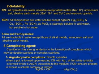2-Solubility:
CN-: All cyanides are water insoluble except alkali metals (Na+, K+), ammonium
     salt, alkaline earth metals ( Ba2+, Sr2+ and Ca2+) and mercuric cyanide.

SCN-: All thiocyanates are water soluble except AgSCN, Hg2(SCN)2 &
     Cu2 (SCN)2. Pb (SCN)2 as PbCI2 is sparingly soluble in cold water,
     but soluble in hot water.

Ferro and Ferricyanides:
All are insoluble in water except those of alkali metals, ammonium salt and
alkaline earth metals.
 3-Complexing agent:
  Cyanide ion has strong tendency to the formation of complexes which
 may be double cyanides or complex cyanides.
   1- Argentocyanide complexes: Double cyanides
   When a ppt. is formed upon reacting CN- with Ag+, at first white turbidity
    is formed which is AgCN. According to the medium, if CN- ions are present
   in excess a soluble complex is formed.
                           AgCN + CN-            (Ag (CN)2)-
 