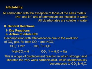 2-Solubility:
All carbonated with the exception of those of the alkali metals
         (Na+ and K+) and of ammonium are insoluble in water.
                          All bicarbonates are soluble in water.
 II. General Reactions
   1- Dry Reactions
   a- Action of dilute HCl
 Decomposition with effervescence due to the evolution
 of CO2 gas, for both CO3 -- and HCO3-
      CO3-- + 2H+       CO2 ↑+ H2O
      +
       NaHCO3+ H      +
                            CO2 ↑ + H2O + Na
 This is a type of displacement reaction in which stronger acid
  liberates the very weak carbonic acid, which spontaneously
                                   decomposes to CO2 & H2O.
 