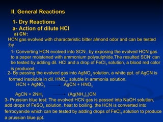 II. General Reactions
   1- Dry Reactions
   a- Action of dilute HCl
     a) CN-:
 HCN gas evolved with characteristic bitter almond odor and can be tested
 :by
  1- Converting HCN evolved into SCN-, by exposing the evolved HCN gas
  to a paper moistened with ammonium polysulphide.The resulted SCN- can
  be tested by adding dil. HCI and a drop of FeCI3 solution, a blood red color
  is produced.
 2- By passing the evolved gas into AgNO3 solution, a white ppt. of AgCN is
 formed insoluble in dil. HNO3, soluble in ammonia solution.
     HCN + AgNO3             AgCN + HNO3

      AgCN + 2NH3               (Ag(NH3)2)CN
3- Prussian blue test: The evolved HCN gas is passed into NaOH solution,
add drops of FeSO4 solution, heat to boiling, the HCN is converted into
ferrocyanide which can be tested by adding drops of FeCl3 solution to produce
a prussian blue ppt.
 