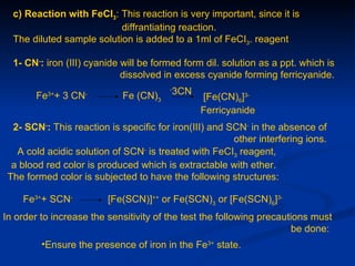 c) Reaction with FeCI3: This reaction is very important, since it is
                           diffrantiating reaction.
  The diluted sample solution is added to a 1ml of FeCI3. reagent

  1- CN-: iron (III) cyanide will be formed form dil. solution as a ppt. which is
                             dissolved in excess cyanide forming ferricyanide.

        Fe + 3 CN
          3+        -
                             Fe (CN)3
                                        -
                                            3CN
                                                  [Fe(CN)6]3-
                                                  Ferricyanide
  2- SCN-: This reaction is specific for iron(III) and SCN- in the absence of
                                                        other interfering ions.
   A cold acidic solution of SCN- is treated with FeCI3 reagent,
  a blood red color is produced which is extractable with ether.
 The formed color is subjected to have the following structures:

    Fe3++ SCN-           [Fe(SCN)]++ or Fe(SCN)3 or [Fe(SCN)6]3-
In order to increase the sensitivity of the test the following precautions must
                                                                       be done:
         •Ensure the presence of iron in the Fe3+ state.
 