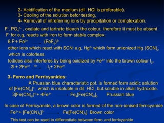 2- Acidification of the medium (dil. HCI is preferable).
       3- Cooling of the solution befor testing.
       4- Removal of intreferring ions by precipitation or complexation.
F-, PO43- , oxalate and tartrate bleach the colour, therefore it must be absent
F- for e.g, reacts with iron to form stable complex.
 6 F-+ Fe3+          (FeF6)3-
 other ions which react with SCN- e.g, Hg2+ which form unionized Hg (SCN)2
  which is colorless.
 Iodides also interferes by being oxidized by Fe3+ into the brown colour I2.
    2I-+ 2Fe3+ H+      I2+ 2Fe2+

 3- Ferro and Ferricyanides:
           A Prussian blue characteristic ppt. is formed form acidic solution
  of [Fe(CN)6]4-, which is insoluble in dil. HCI, but soluble in alkali hydroxide.
    3[Fe(CN)6)4-+ 4Fe3+           Fe4[Fe(CN)6]3        Prussian blue

In case of Ferricyanide, a brown color is formed of the non-ionised ferricyanide
   Fe3++ [Fe(CN)6]3-          Fe[Fe(CN)6] Brown color
   This test can be used to differentiate between ferro and ferricyanide
 