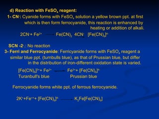 d) Reaction with FeSO4 reagent:
 1- CN-: Cyanide forms with FeSO4 solution a yellow brown ppt. at first
          which is then form ferrocyanide, this reaction is enhanced by
                                            heating or addition of alkali.
       2CN-+ Fe2+          Fe(CN)2 4CN- [Fe(CN)6]4-

  SCN -2-.: No reaction
3- Ferri and Ferrocyanide: Ferricyanide forms with FeSO4 reagent a
   similar blue ppt. (turnbulls blue), as that of Prussian blue, but differ
             in the distribution of iron-different oxidation state is varied.
       [Fe(CN)6]3++ Fe2+           Fe3++ [Fe(CN)6]4-
       Turanbull's blue             Prussian blue

    Ferrocyanide forms white ppt. of ferrous ferrocyanide.

      2K++Fe+++ [Fe(CN)6]4-            K2Fe[Fe(CN)6]
 