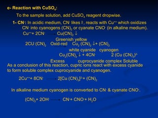 e- Reaction with CuSO4:
    To the sample solution, add CuSO4 reagent dropwise.
   1- CN-: In acidic medium, CN- likes I-, reacts with Cu++ which oxidizes
        CN- into cyanogens (CN)2 or cyanate CNO- (in alkaline medium).
        Cu+++ 2CN-        Cu(CN)2 ↓
                          Greenish yellow
         2CU (CN)2 Oxid-red Cu2 (CN)2 ↓+ (CN)2
                                 white cyanide cyanogen
                           Cu2(CN)2 ↓ + 4CN-            2 (Cu (CN)3)2-
                       Excess        cuprocyanide complex Soluble
As a conclusion of this reaction, cupric ions react with excess cyanide
to form soluble complex cuprocyanide and cyanogen.
      2Cu+++ 8CN-         2[Cu (CN)3]2-+ (CN)2

  In alkaline medium cyanogen is converted to CN- & cyanate CNO-.

         (CN)2+ 2OH-         CN-+ CNO-+ H2O
 