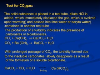 Test for CO2 gas:

The solid substance is placed in a test tube, dilute HCl is
added, which immediately displaced the gas, which is evolved
upon warming) and passed into lime water or baryta water)
.contained in another test tube
 The production of a turbidity indicates the presence of
 carbonates or bicarbonates.
 CO2 + Ca(OH)2 → CaCO3 + H2O
 CO2 + Ba (OH)2 → BaCO3 + H2O

With prolonged passage of CO2, the turbidity formed due
to the insoluble carbonates, slowly disappears as a result
 of the formation of a soluble bicarbonate.

CaCO3 + CO2 + H2O                 Ca (HCO3)2
                        Boiling
 