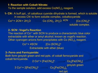 f- Reaction with Cobalt Nitrate:
   To the sample solution, add excess Co(NO3)2 reagent.

1- CN-: A buff ppt., of cabaltous cyanide dihydrate is formed, which is soluble
        in excess CN- to form soluble complex, cobaltocyanide
                                Co (CN)2. 2H2O 4CN
                                                  -
   Co2++ 2CN-+ 2H2O                                         [Co (CN)6]4-
                                                       soluble complex.

   2- SCN-: Vogel's Reaction
   The reaction of Co++ with SCN- to produce a characteristic blue color
   extractable with ether or amyl alcohol; known as vogel's reaction.
   Other cyanogen anions form precipitates with Co (NO3)2 reagent.
               Co2++ 4SCN-        [Co (SCN)4]2-
                     Extractable with ether (blue)
3- Ferro and Ferricyanide:
Both form greyish green and red ppts. of cobalt ferrocyanide and
cobalt ferricyanide.
                      2 Co2++ [Fe(CN)6]4-           Co2[Fe(CN)6]
                                                    greyish green
        3 Co2++ 2[Fe(CN)6]3-        Co3[Fe(CN)6]2
                                            red ppt.
 