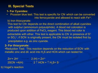 III. Special Tests
    1- For Cyanides:
    • Prussian blue test: This test is specific for CN- which can be converted
                              into ferrocyanide and allowed to react with Fe3+.
     b) Iron thiocyanate:
     This test for CN- depends on the direct combination of alkali cyanides
     with sulphur (ammonium polysulphide). A blood red coloration is
     produced upon addition of FeCI3 reagent. This blood red color is
     extractable with ether. This test is applicable to CN- in presence of S2-
     or SO32-; if SCN- is originally present, the CN- must be isolated first by
     precipitation e.g. as zinc cyanide.
   2- For thiocyanate:
   •Reduction Test: This reaction depends on the reduction of SCN- with
   metallic zinc and dil. acid into H2S and HCN which can tested for.

     Zno+ 2H+           2 (H) + Zn2+
     2SCN- +4(H)          2 ↑ HCN + ↑ H2S+ S--
b) Vogel’s reaction
 