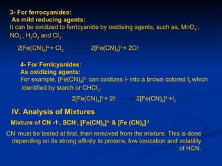 3- For ferrocyanides:
  As mild reducing agents:
 It can be oxidized to ferricyanide by oxidising agents, such as, MnO4-,
 NO3-, H2O2 and CI2.

    2[Fe(CN)6]4-+ CI2           2[Fe(CN)6]3-+ 2CI-

     4- For Ferricyanides:
     As oxidizing agents:
     For example, [Fe(CN)6]3- can oxidizes I- into a brown colored I2 which
     identified by starch or CHCI3.
                         2[Fe(CN)6]3-+ 2I-        2[Fe(CN)6]4-+I2

  IV. Analysis of Mixtures
 Mixture of CN -1-, SCN-, [Fe(CN)6]4- & [Fe (CN)6]-3
CN- must be tested at first, then removed from the mixture. This is done
 depending on its strong affinity to protons, low ionization and volatility
                                                                 of HCN.
 