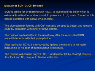 -
    Mixture of SCN -2-, CI-, Br -and I

    SCN- is tested for by reacting with FeCI3, to give blood red color which is
    extractable with ether and removed. In presence of I-, I2 is also formed which
    can be extracted with CHCI3 (Violet color).

    The blue complex formed with Co2+ can also be used to detect and remove
    SCN- by extraction with ether or amyl alcohol.

    The halides are tested for in the usual way after the removal of SCN-,
    since it interferes with their precipitation.

    After testing for SCN-, it is removed by igniting the mixture till no more
    blackening or no odor of burnt sulphur is observed.

    The residue will contain only CI-, Br-, I-, and test for CI- by chromyl chloride
    test for I- and Br-, carry out chlorine water test.
 