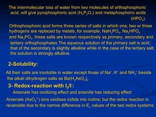 The intermolecular loss of water from two molecules of orthophosphoric
  acid, will give pyrophosphoric acid (H4P2O7) and metaphosphoric acids
                                                                (HPO3).
 Orthophosphoric acid forms three series of salts in which one, two or three
 hydrogens are replaced by metals, for example, NaH2PO4, Na2HPO4
 and Na3PO4. these salts are known respectively as primary, secondary and
 tertiary orthophosphates.The aqueous solution of the primary salt is acid,
 that of the secondary is slightly alkaline while in the case of the tertiary salt,
 the solution is strongly alkaline.

 2-Solubility:
All their salts are insoluble in water except those of Na+, K+ and NH4+ beside
the alkali dihydrogen salts as Ba(H2AsO4)2
 3- Redox-reaction with I2/I-:
   Aresnate has oxidizing effect and aresnite has reducing effect
Arsenate (AsO43-) ions oxidises iodide into iodine; but the redox reaction is
reversible due to the narrow difference in Eo values of the two redox systems.
 