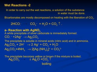 Wet Reactions -2
 In order to carry out the wet reactions, a solution of the substance
                                               in water must be done.
Bicarbonates are mostly decomposed on heating with the liberation of CO2.

     2HCO3-           CO3-- + H2O + CO2 ↑ .
a- Reaction with AgNO3
A white precipitate of silver carbonate is immediately formed.
CO3 -- +2Ag+ → Ag2CO3
The precipitate is soluble in mineral acids (nitric acid) and in ammonia.
Ag2CO3 + 2H+ → 2 Ag+ + CO2 + H2O
Ag2CO3+4NH3 → 2[Ag (NH3)2]+ + CO32-

The precipitate becomes yellow or brown if the mixture is boiled.
   Ag2CO3            ↓ Ag2O +CO2 ↑
                             boiling
 